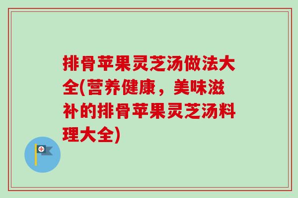 排骨苹果灵芝汤做法大全(营养健康，美味滋补的排骨苹果灵芝汤料理大全)-第1张图片-卓越灵芝孢子粉