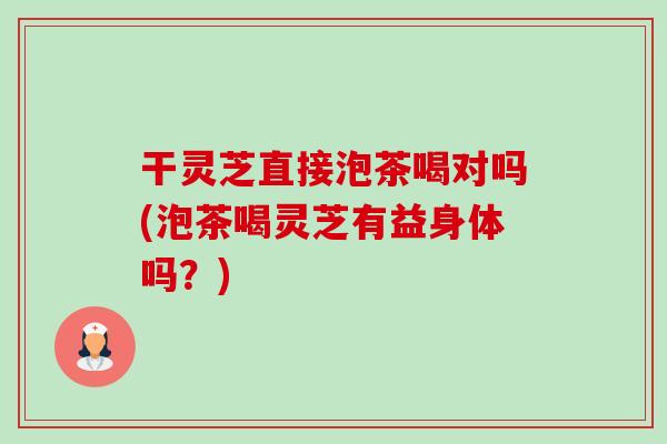 干灵芝直接泡茶喝对吗(泡茶喝灵芝有益身体吗？)-第1张图片-卓越灵芝孢子粉