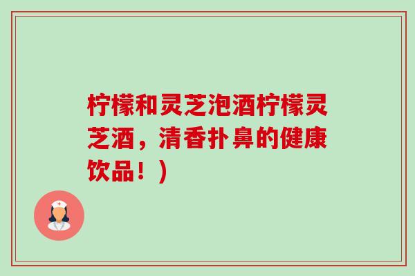 柠檬和灵芝泡酒柠檬灵芝酒,清香扑鼻的健康饮品!)-第1张图片-卓越灵芝孢子粉 柠檬和灵芝泡酒柠檬灵芝酒,清香扑鼻的健康饮品!)-第1张图片-卓越灵芝孢子粉