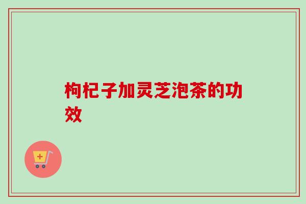 枸杞子加灵芝泡茶的功效-第1张图片-卓越灵芝孢子粉