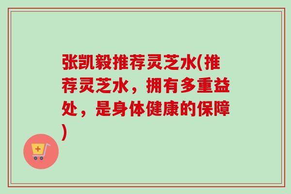 张凯毅推荐灵芝水(推荐灵芝水，拥有多重益处，是身体健康的保障)-第1张图片-卓越灵芝孢子粉
