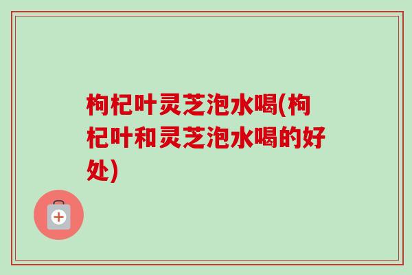 枸杞叶灵芝泡水喝(枸杞叶和灵芝泡水喝的好处)-第1张图片-卓越灵芝孢子粉 枸杞叶灵芝泡水喝(枸杞叶和灵芝泡水喝的好处)-第1张图片-卓越灵芝孢子粉