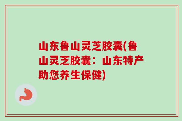 山东鲁山灵芝胶囊(鲁山灵芝胶囊:山东特产助您养生保健)-第1张图片-卓越灵芝孢子粉 山东鲁山灵芝胶囊(鲁山灵芝胶囊:山东特产助您养生保健)-第1张图片-卓越灵芝孢子粉