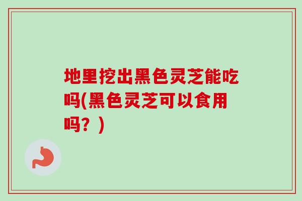 地里挖出黑色灵芝能吃吗(黑色灵芝可以食用吗?)-第1张图片-卓越灵芝孢子粉 地里挖出黑色灵芝能吃吗(黑色灵芝可以食用吗?)-第1张图片-卓越灵芝孢子粉