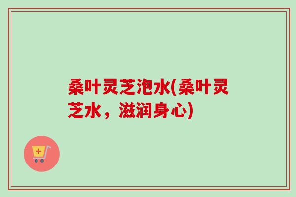 桑叶灵芝泡水(桑叶灵芝水，滋润身心)-第1张图片-卓越灵芝孢子粉