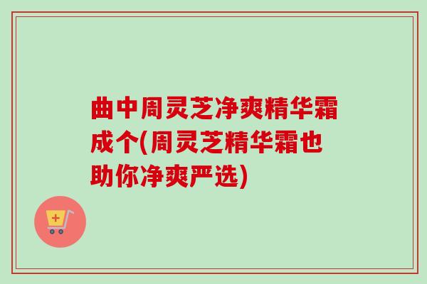 曲中周灵芝净爽精华霜成个(周灵芝精华霜也助你净爽严选)-第1张图片-卓越灵芝孢子粉 曲中周灵芝净爽精华霜成个(周灵芝精华霜也助你净爽严选)-第1张图片-卓越灵芝孢子粉