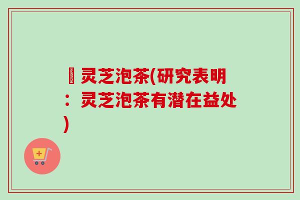 朿灵芝泡茶(研究表明:灵芝泡茶有潜在益处)-第1张图片-卓越灵芝孢子粉 朿灵芝泡茶(研究表明:灵芝泡茶有潜在益处)-第1张图片-卓越灵芝孢子粉