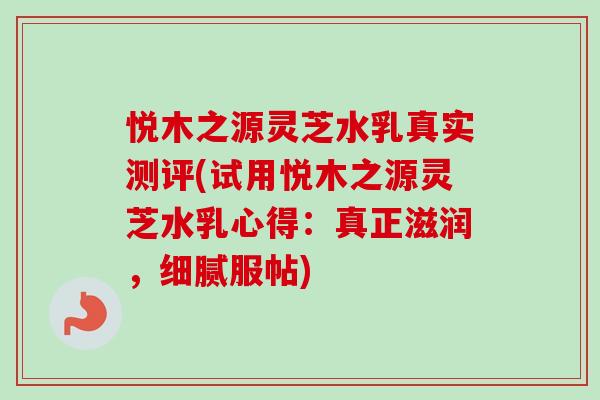 悦木之源灵芝水乳真实测评(试用悦木之源灵芝水乳心得:真正滋润,细腻服帖)-第1张图片-卓越灵芝孢子粉 悦木之源灵芝水乳真实测评(试用悦木之源灵芝水乳心得:真正滋润,细腻服帖)-第1张图片-卓越灵芝孢子粉