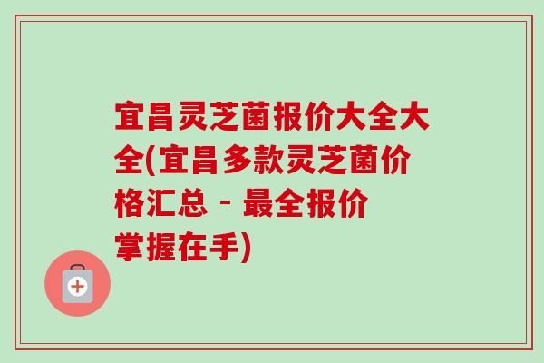 宜昌灵芝菌报价大全大全(宜昌多款灵芝菌价格汇总 - 最全报价掌握在手)-第1张图片-卓越灵芝孢子粉 宜昌灵芝菌报价大全大全(宜昌多款灵芝菌价格汇总 - 最全报价掌握在手)-第1张图片-卓越灵芝孢子粉