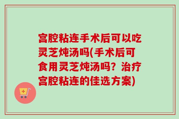 宫腔粘连手术后可以吃灵芝炖汤吗(手术后可食用灵芝炖汤吗?治疗宫腔粘连的佳选方案)-第1张图片-卓越灵芝孢子粉 宫腔粘连手术后可以吃灵芝炖汤吗(手术后可食用灵芝炖汤吗?治疗宫腔粘连的佳选方案)-第1张图片-卓越灵芝孢子粉
