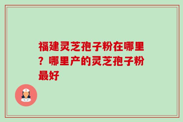 福建灵芝孢子粉在哪里？哪里产的灵芝孢子粉最好-第1张图片-卓越灵芝孢子粉