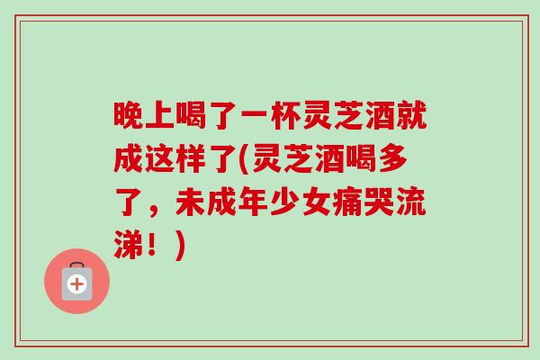 晚上喝了一杯灵芝酒就成这样了(灵芝酒喝多了,未成年少女痛哭流涕!)-第1张图片-卓越灵芝孢子粉 晚上喝了一杯灵芝酒就成这样了(灵芝酒喝多了,未成年少女痛哭流涕!)-第1张图片-卓越灵芝孢子粉