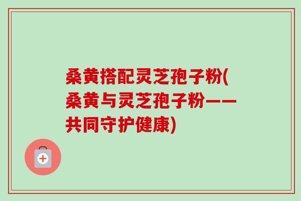桑黄搭配灵芝孢子粉(桑黄与灵芝孢子粉——共同守护健康)-第1张图片-卓越灵芝孢子粉 桑黄搭配灵芝孢子粉(桑黄与灵芝孢子粉——共同守护健康)-第1张图片-卓越灵芝孢子粉
