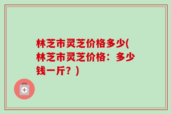 林芝市灵芝价格多少(林芝市灵芝价格:多少钱一斤?)-第1张图片-卓越灵芝孢子粉 林芝市灵芝价格多少(林芝市灵芝价格:多少钱一斤?)-第1张图片-卓越灵芝孢子粉