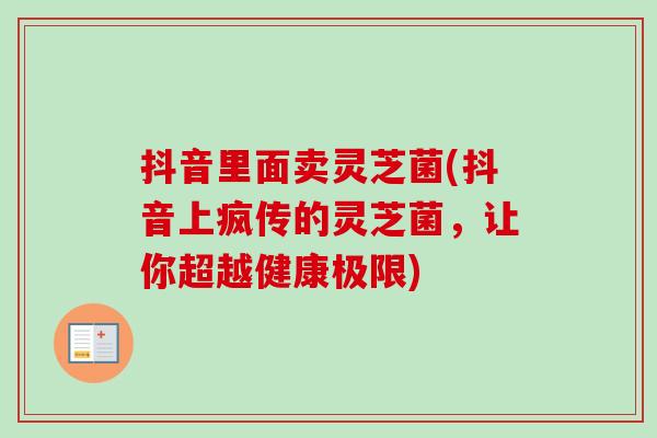 抖音里面卖灵芝菌(抖音上疯传的灵芝菌,让你超越健康极限)-第1张图片-卓越灵芝孢子粉 抖音里面卖灵芝菌(抖音上疯传的灵芝菌,让你超越健康极限)-第1张图片-卓越灵芝孢子粉