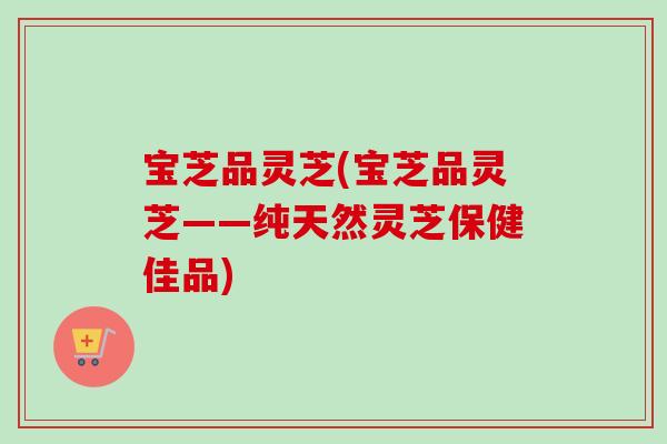 宝芝品灵芝(宝芝品灵芝——纯天然灵芝保健佳品)-第1张图片-卓越灵芝孢子粉 宝芝品灵芝(宝芝品灵芝——纯天然灵芝保健佳品)-第1张图片-卓越灵芝孢子粉