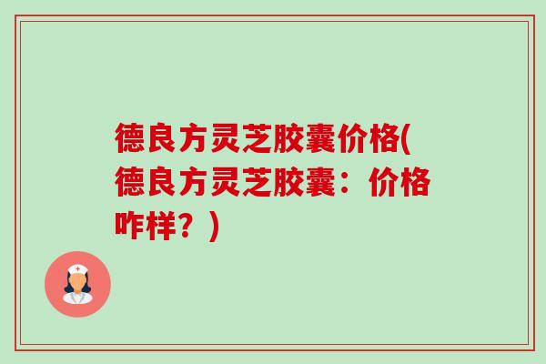 德良方灵芝胶囊价格(德良方灵芝胶囊:价格咋样?)-第1张图片-卓越灵芝孢子粉 德良方灵芝胶囊价格(德良方灵芝胶囊:价格咋样?)-第1张图片-卓越灵芝孢子粉