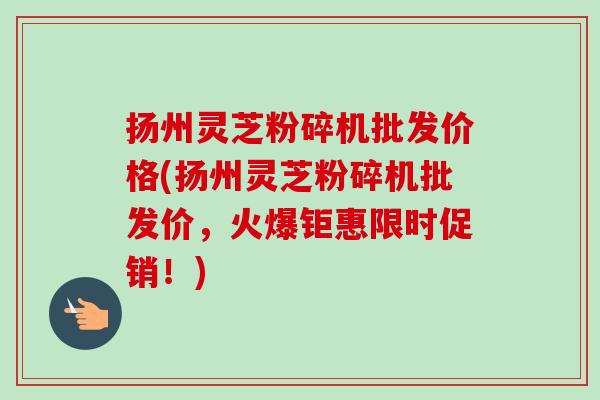 扬州灵芝粉碎机批发价格(扬州灵芝粉碎机批发价，火爆钜惠限时促销！)-第1张图片-卓越灵芝孢子粉
