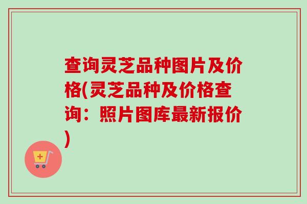 查询灵芝品种图片及价格(灵芝品种及价格查询:照片图库最新报价)-第1张图片-卓越灵芝孢子粉 查询灵芝品种图片及价格(灵芝品种及价格查询:照片图库最新报价)-第1张图片-卓越灵芝孢子粉