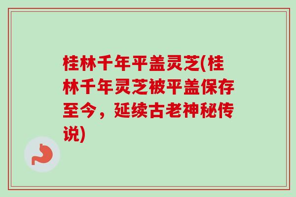 桂林千年平盖灵芝(桂林千年灵芝被平盖保存至今,延续古老神秘传说)-第1张图片-卓越灵芝孢子粉 桂林千年平盖灵芝(桂林千年灵芝被平盖保存至今,延续古老神秘传说)-第1张图片-卓越灵芝孢子粉