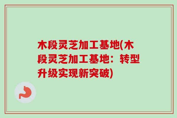 木段灵芝加工基地(木段灵芝加工基地：转型升级实现新突破)-第1张图片-卓越灵芝孢子粉