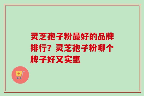 灵芝孢子粉最好的品牌排行？灵芝孢子粉哪个牌子好又实惠-第1张图片-卓越灵芝孢子粉