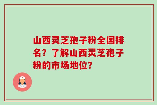 山西灵芝孢子粉全国排名？了解山西灵芝孢子粉的市场地位？-第1张图片-卓越灵芝孢子粉