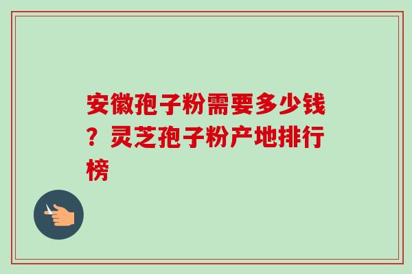 安徽孢子粉需要多少钱？灵芝孢子粉产地排行榜-第1张图片-卓越灵芝孢子粉