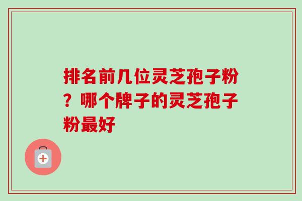 排名前几位灵芝孢子粉？哪个牌子的灵芝孢子粉最好-第1张图片-卓越灵芝孢子粉