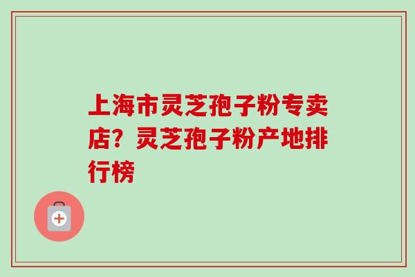 上海市灵芝孢子粉专卖店？灵芝孢子粉产地排行榜-第1张图片-卓越灵芝孢子粉