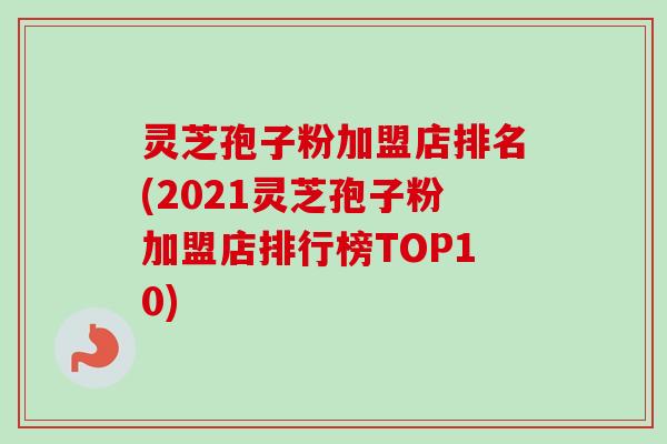 灵芝孢子粉加盟店排名(2021灵芝孢子粉加盟店排行榜TOP10)-第1张图片-卓越灵芝孢子粉