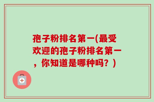 孢子粉排名第一(最受欢迎的孢子粉排名第一，你知道是哪种吗？)-第1张图片-卓越灵芝孢子粉