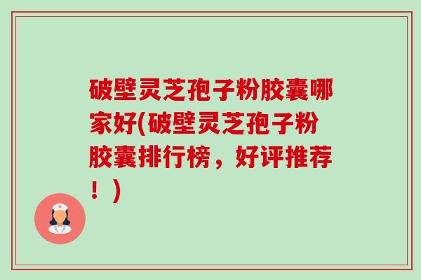 破壁灵芝孢子粉胶囊哪家好(破壁灵芝孢子粉胶囊排行榜，好评推荐！)-第1张图片-卓越灵芝孢子粉