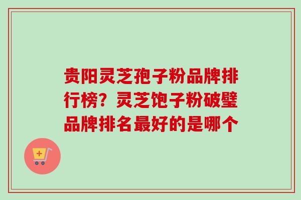 贵阳灵芝孢子粉品牌排行榜？灵芝饱子粉破璧品牌排名最好的是哪个-第1张图片-卓越灵芝孢子粉