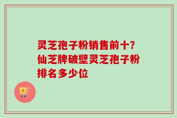 灵芝孢子粉销售前十?仙芝牌破壁灵芝孢子粉排名多少位-第1张图片-卓越灵芝孢子粉 灵芝孢子粉销售前十?仙芝牌破壁灵芝孢子粉排名多少位-第1张图片-卓越灵芝孢子粉