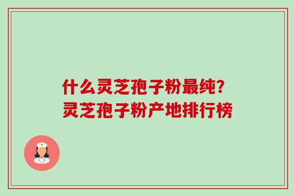 什么灵芝孢子粉最纯？灵芝孢子粉产地排行榜-第1张图片-卓越灵芝孢子粉