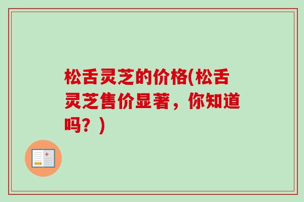 松舌灵芝的价格(松舌灵芝售价显著,你知道吗?)-第1张图片-卓越灵芝孢子粉 松舌灵芝的价格(松舌灵芝售价显著,你知道吗?)-第1张图片-卓越灵芝孢子粉