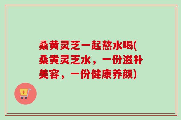 桑黄灵芝一起熬水喝(桑黄灵芝水,一份滋补美容,一份健康养颜)-第1张图片-卓越灵芝孢子粉 桑黄灵芝一起熬水喝(桑黄灵芝水,一份滋补美容,一份健康养颜)-第1张图片-卓越灵芝孢子粉