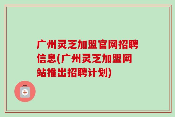 广州灵芝加盟官网招聘信息(广州灵芝加盟网站推出招聘计划)-第1张图片-卓越灵芝孢子粉 广州灵芝加盟官网招聘信息(广州灵芝加盟网站推出招聘计划)-第1张图片-卓越灵芝孢子粉
