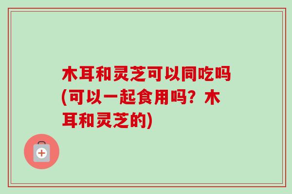 木耳和灵芝可以同吃吗(可以一起食用吗?木耳和灵芝的)-第1张图片-卓越灵芝孢子粉 木耳和灵芝可以同吃吗(可以一起食用吗?木耳和灵芝的)-第1张图片-卓越灵芝孢子粉