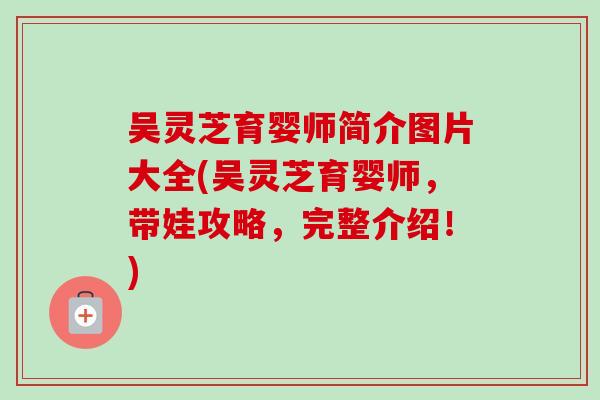 吴灵芝育婴师简介图片大全(吴灵芝育婴师，带娃攻略，完整介绍！)-第1张图片-卓越灵芝孢子粉