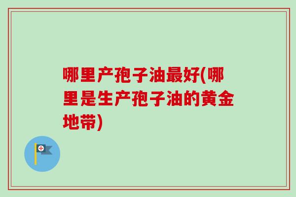 哪里产孢子油最好(哪里是生产孢子油的黄金地带)-第1张图片-卓越灵芝孢子粉