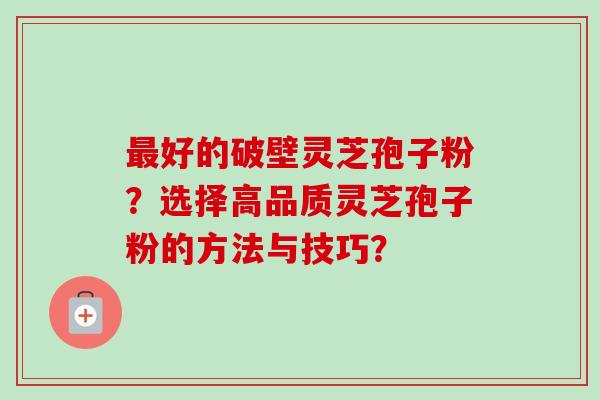 最好的破壁灵芝孢子粉？选择高品质灵芝孢子粉的方法与技巧？-第1张图片-卓越灵芝孢子粉