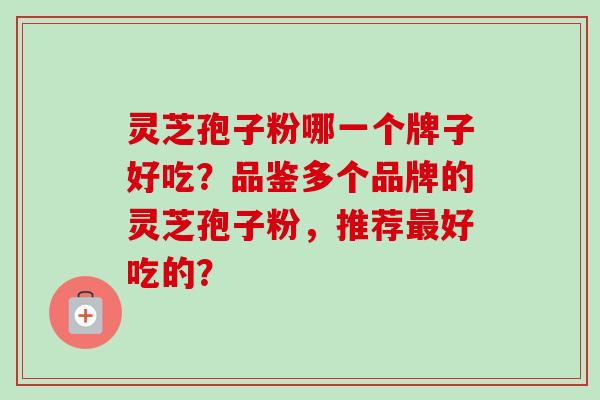 灵芝孢子粉哪一个牌子好吃？品鉴多个品牌的灵芝孢子粉，推荐最好吃的？-第1张图片-卓越灵芝孢子粉
