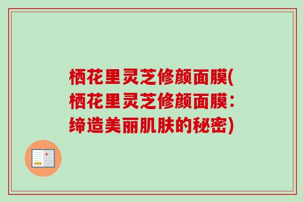 栖花里灵芝修颜面膜(栖花里灵芝修颜面膜:缔造美丽肌肤的秘密)-第1张图片-卓越灵芝孢子粉 栖花里灵芝修颜面膜(栖花里灵芝修颜面膜:缔造美丽肌肤的秘密)-第1张图片-卓越灵芝孢子粉