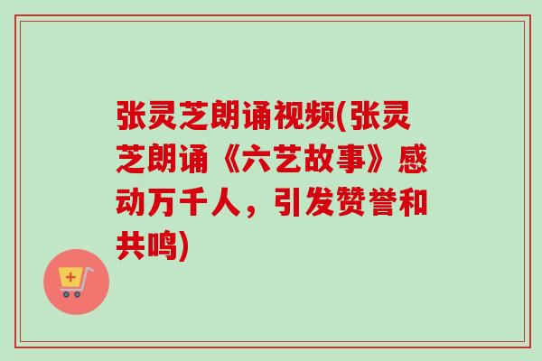 张灵芝朗诵视频(张灵芝朗诵《六艺故事》感动万千人，引发赞誉和共鸣)-第1张图片-卓越灵芝孢子粉