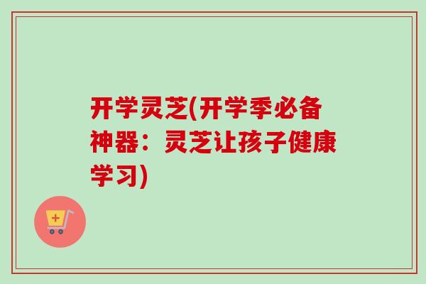 开学灵芝(开学季必备神器:灵芝让孩子健康学习)-第1张图片-卓越灵芝孢子粉 开学灵芝(开学季必备神器:灵芝让孩子健康学习)-第1张图片-卓越灵芝孢子粉