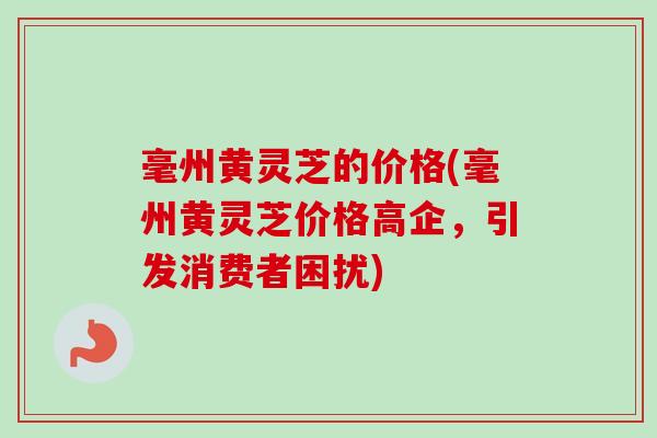毫州黄灵芝的价格(毫州黄灵芝价格高企，引发消费者困扰)-第1张图片-卓越灵芝孢子粉