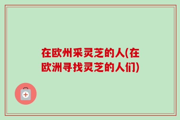 在欧州采灵芝的人(在欧洲寻找灵芝的人们)-第1张图片-卓越灵芝孢子粉