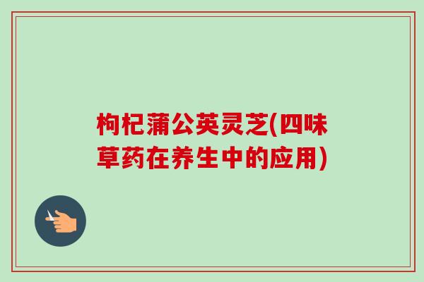 枸杞蒲公英灵芝(四味草药在养生中的应用)-第1张图片-卓越灵芝孢子粉 枸杞蒲公英灵芝(四味草药在养生中的应用)-第1张图片-卓越灵芝孢子粉
